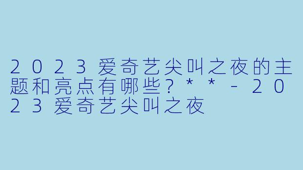 2023爱奇艺尖叫之夜的主题和亮点有哪些?**