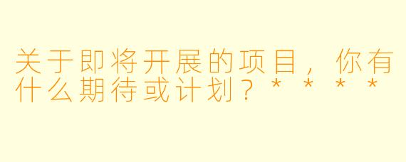 关于即将开展的项目，你有什么期待或计划？****