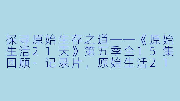探寻原始生存之道——《原始生活21天》第五季全15集回顾-记录片，原始生活21天第五季，全15集