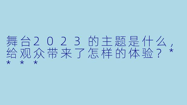 舞台2023的主题是什么,给观众带来了怎样的体验?****