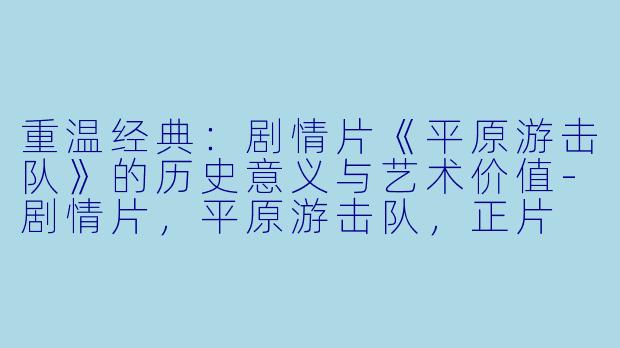重温经典：剧情片《平原游击队》的历史意义与艺术价值-剧情片，平原游击队，正片
