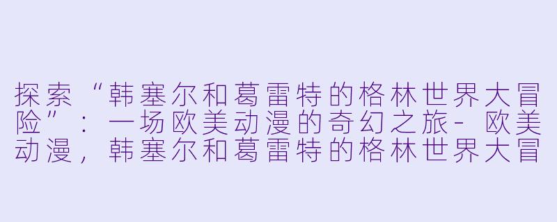 探索“韩塞尔和葛雷特的格林世界大冒险”:一场欧美动漫的奇幻之旅