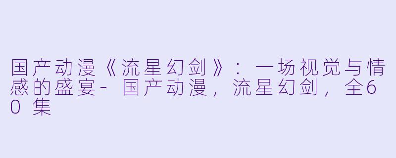 国产动漫《流星幻剑》：一场视觉与情感的盛宴-国产动漫，流星幻剑，全60集
