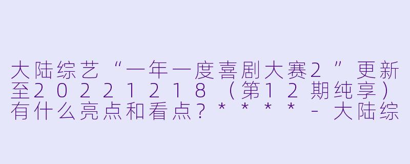 大陆综艺“一年一度喜剧大赛2”更新至20221218(第12期纯享)有什么亮点和看点?****