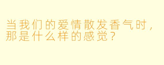 当我们的爱情散发香气时，那是什么样的感觉？