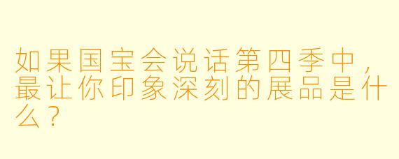 如果国宝会说话第四季中，最让你印象深刻的展品是什么？  