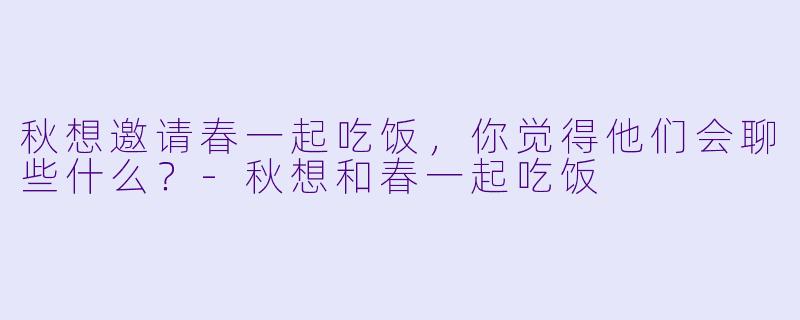 秋想邀请春一起吃饭，你觉得他们会聊些什么？