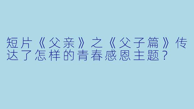 短片《父亲》之《父子篇》传达了怎样的青春感恩主题?