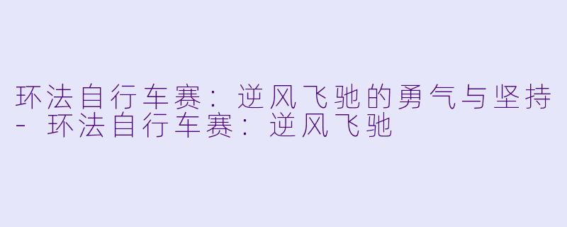 环法自行车赛：逆风飞驰的勇气与坚持-环法自行车赛：逆风飞驰