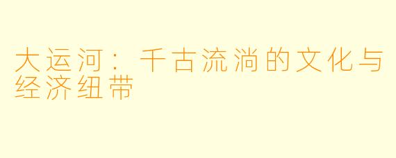大运河：千古流淌的文化与经济纽带