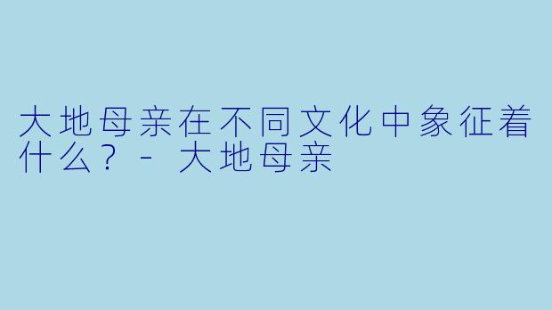 大地母亲在不同文化中象征着什么？