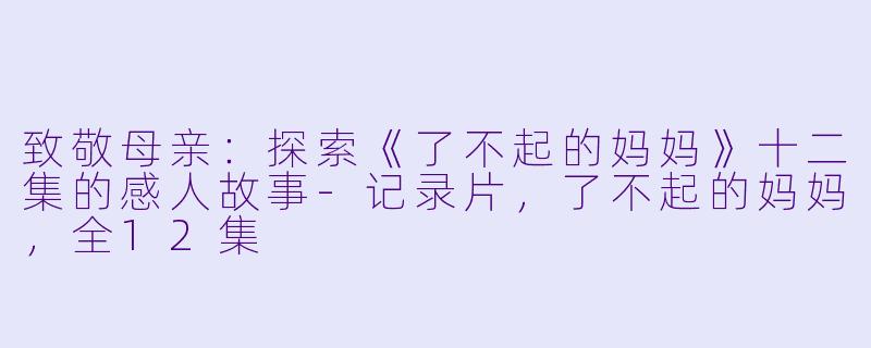 致敬母亲：探索《了不起的妈妈》十二集的感人故事-记录片，了不起的妈妈，全12集