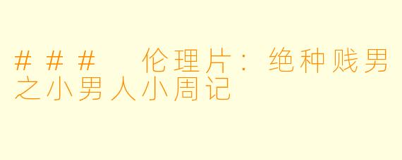### 伦理片:绝种贱男之小男人小周记