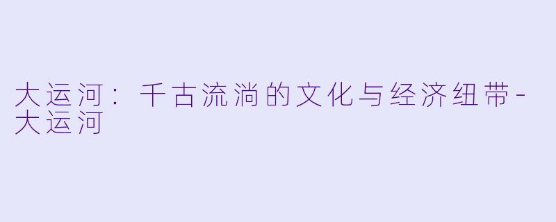 大运河：千古流淌的文化与经济纽带-大运河
