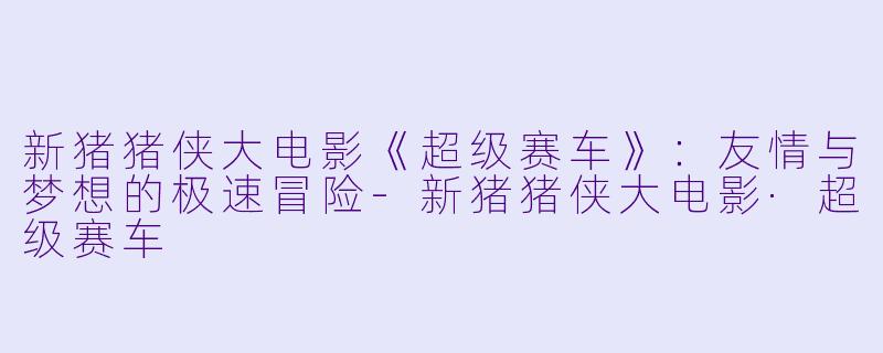 新猪猪侠大电影《超级赛车》：友情与梦想的极速冒险-新猪猪侠大电影·超级赛车