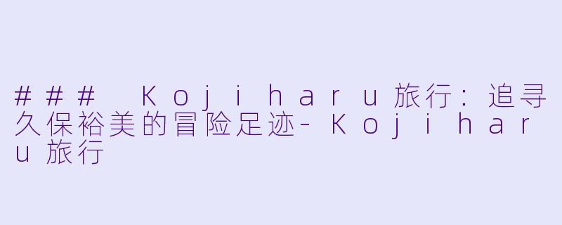 ### Kojiharu旅行：追寻久保裕美的冒险足迹-Kojiharu旅行