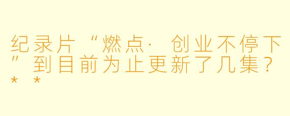 纪录片“燃点·创业不停下”到目前为止更新了几集？**