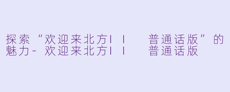 探索“欢迎来北方II 普通话版”的魅力-欢迎来北方II 普通话版