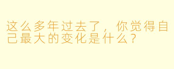 这么多年过去了，你觉得自己最大的变化是什么？