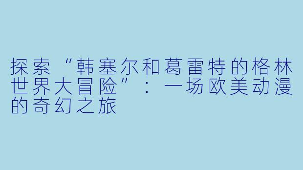 探索“韩塞尔和葛雷特的格林世界大冒险”：一场欧美动漫的奇幻之旅