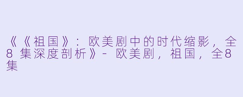 《《祖国》：欧美剧中的时代缩影，全8集深度剖析》-欧美剧，祖国，全8集