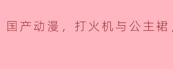国产动漫，打火机与公主裙，全13集
