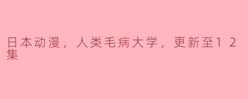 日本动漫，人类毛病大学，更新至12集