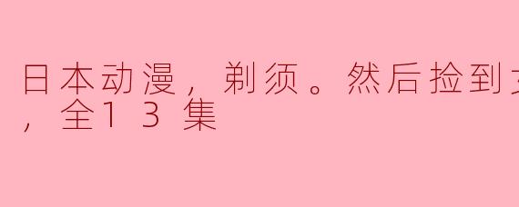 日本动漫，剃须。然后捡到女高中生。，全13集