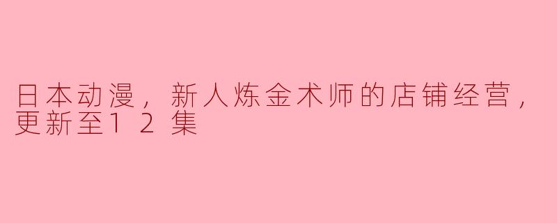 异世界中的铸梦之旅——《新人炼金术师的店铺经营》更新至12集点评