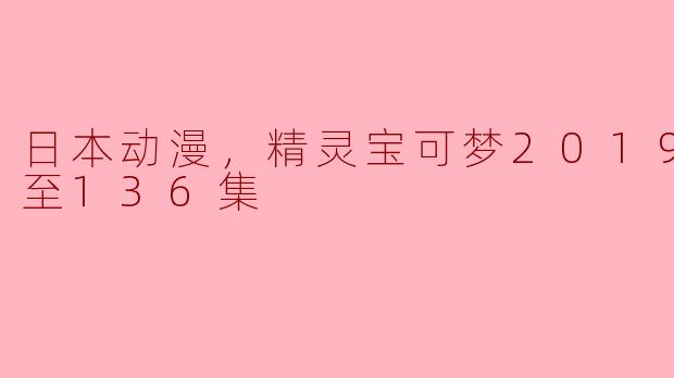 日本动漫，精灵宝可梦2019，更新至136集