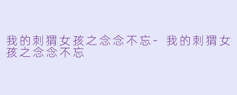 我的刺猬女孩之念念不忘-我的刺猬女孩之念念不忘