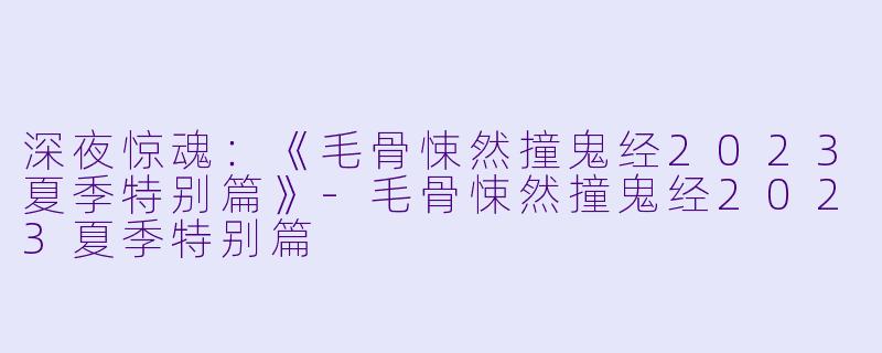 深夜惊魂:《毛骨悚然撞鬼经2023夏季特别篇》-毛骨悚然撞鬼经2023夏季特别篇