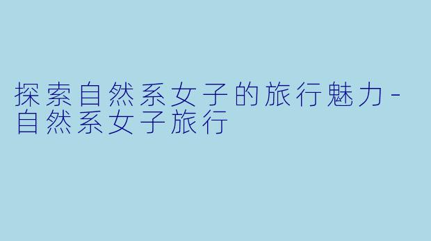 探索自然系女子的旅行魅力-自然系女子旅行