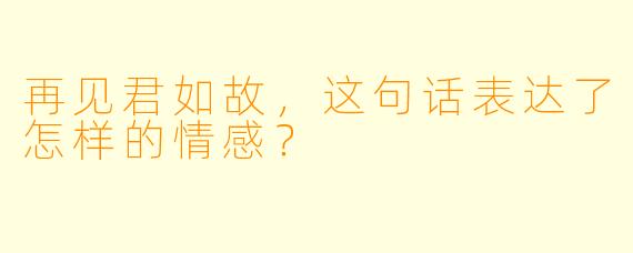 再见君如故，这句话表达了怎样的情感？
