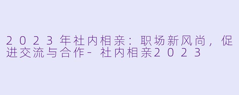 2023年社内相亲：职场新风尚，促进交流与合作-社内相亲2023