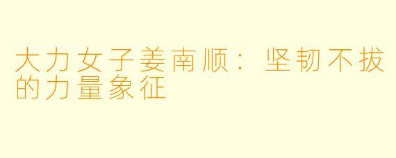 大力女子姜南顺:坚韧不拔的力量象征