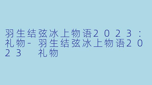 羽生结弦冰上物语2023：礼物-羽生结弦冰上物语2023 礼物