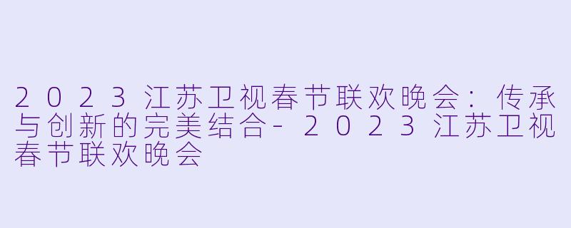 2023江苏卫视春节联欢晚会：传承与创新的完美结合-2023江苏卫视春节联欢晚会