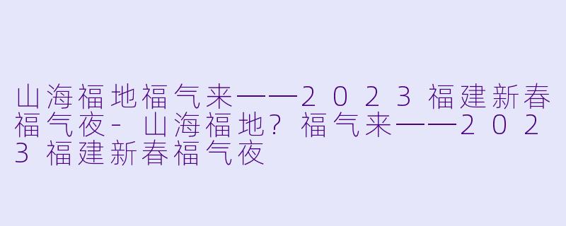 山海福地福气来──2023福建新春福气夜-山海福地?福气来──2023福建新春福气夜