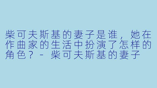 柴可夫斯基的妻子是谁,她在作曲家的生活中扮演了怎样的角色?