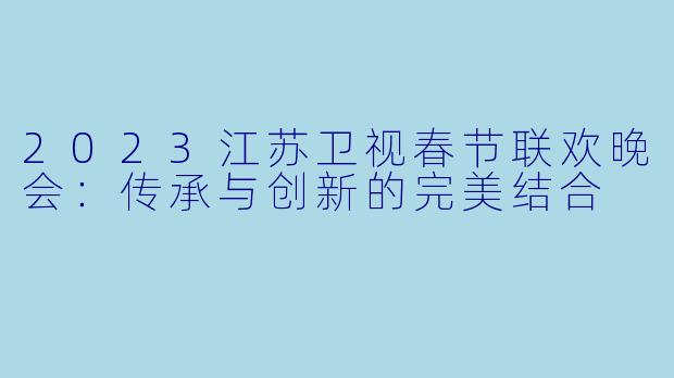 2023江苏卫视春节联欢晚会：传承与创新的完美结合