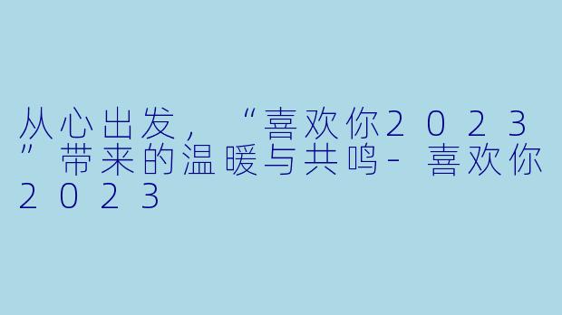 从心出发，“喜欢你2023”带来的温暖与共鸣-喜欢你2023