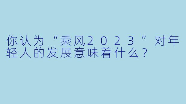 你认为“乘风2023”对年轻人的发展意味着什么？