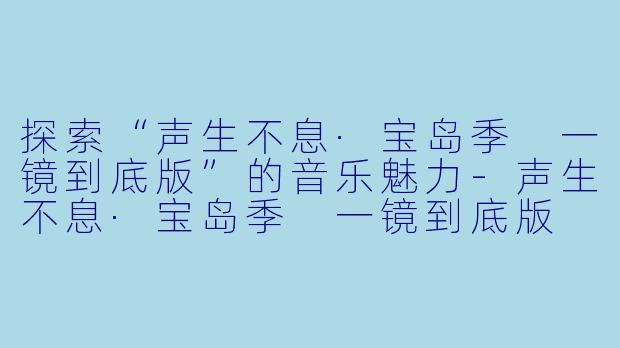 探索“声生不息·宝岛季 一镜到底版”的音乐魅力-声生不息·宝岛季 一镜到底版