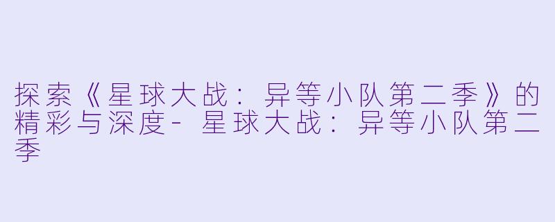探索《星球大战:异等小队第二季》的精彩与深度