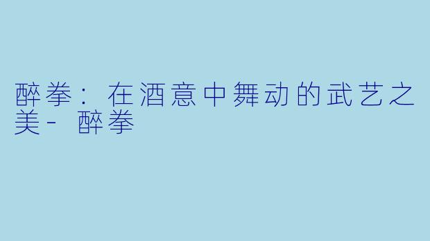 醉拳:在酒意中舞动的武艺之美-醉拳