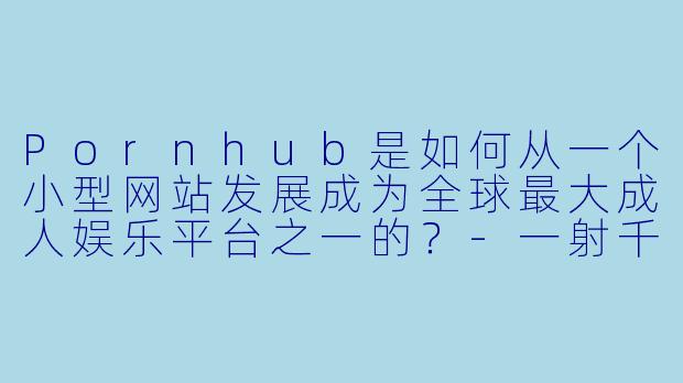 Pornhub是如何从一个小型网站发展成为全球最大成人娱乐平台之一的？