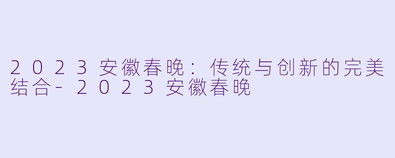 2023安徽春晚：传统与创新的完美结合-2023安徽春晚