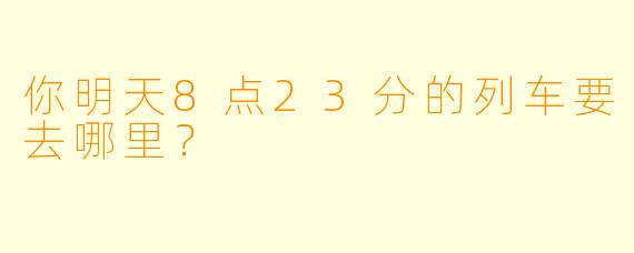 你明天8点23分的列车要去哪里？  