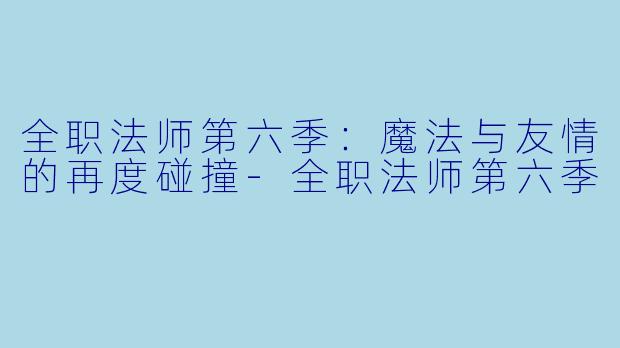 全职法师第六季:魔法与友情的再度碰撞-全职法师第六季